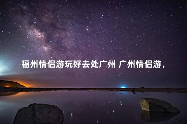 福州情侣游玩好去处广州 广州情侣游，必去之地
